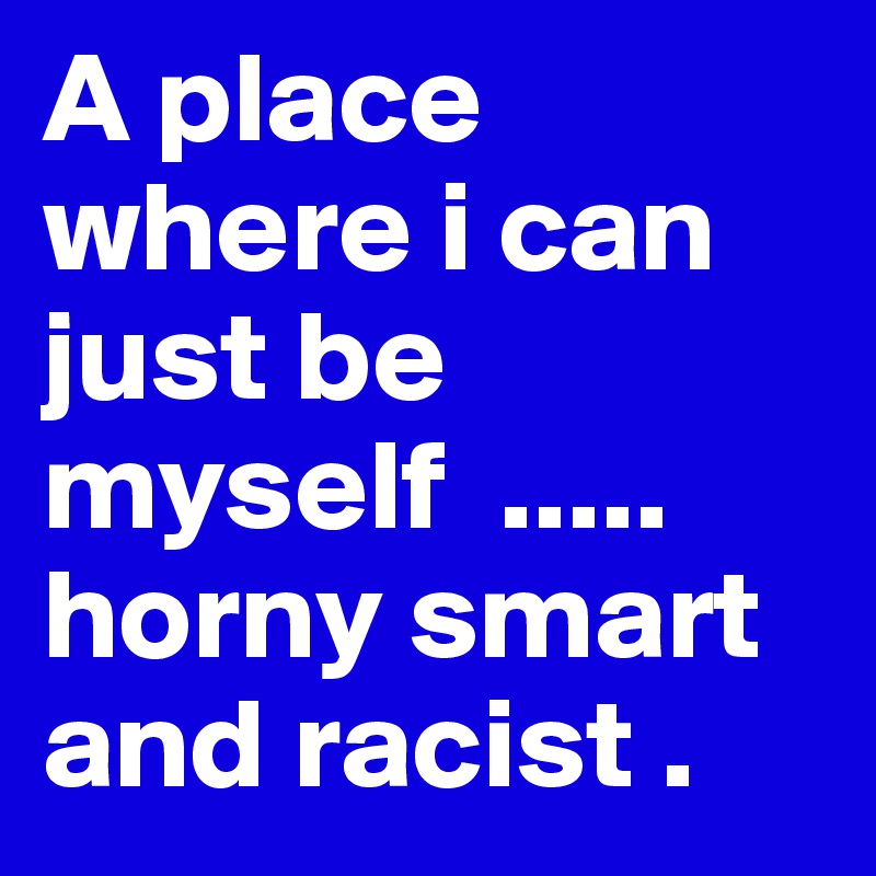 A place where i can just be myself  ..... horny smart and racist .