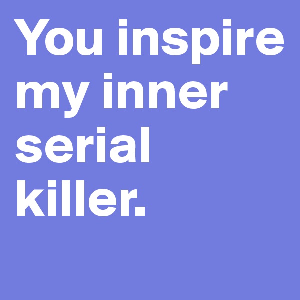 You inspire my inner serial killer. 