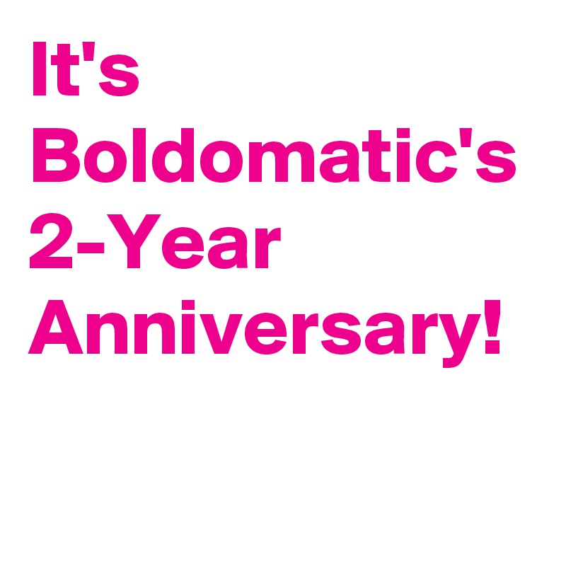 It's Boldomatic's 2-Year Anniversary!