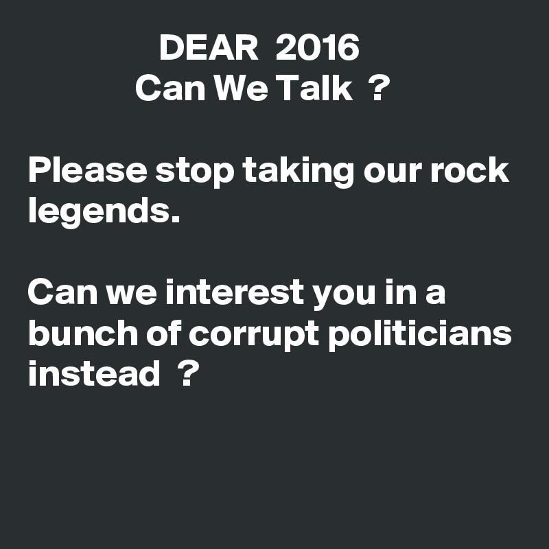                  DEAR  2016
              Can We Talk  ?

Please stop taking our rock legends.

Can we interest you in a bunch of corrupt politicians instead  ?


