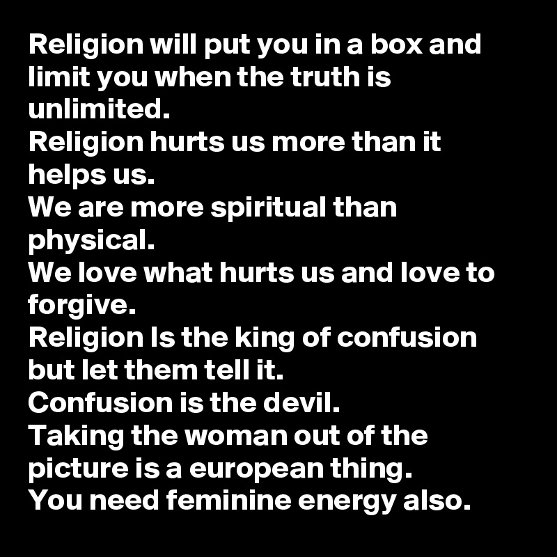 Religion will put you in a box and limit you when the truth is unlimited.
Religion hurts us more than it helps us.
We are more spiritual than physical.
We love what hurts us and love to forgive.
Religion Is the king of confusion but let them tell it.
Confusion is the devil.
Taking the woman out of the picture is a european thing.
You need feminine energy also.