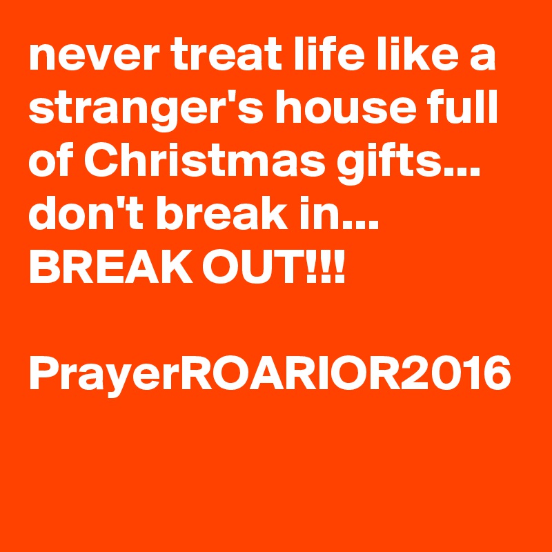 never treat life like a stranger's house full of Christmas gifts...
don't break in...
BREAK OUT!!!

PrayerROARIOR2016
