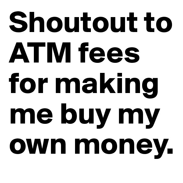 Shoutout to ATM fees for making me buy my own money.