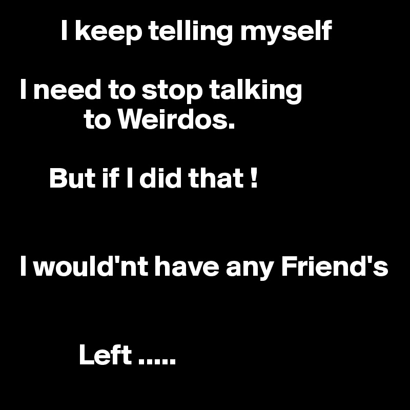        I keep telling myself

I need to stop talking
           to Weirdos.

     But if I did that !


I would'nt have any Friend's 


          Left ..... 