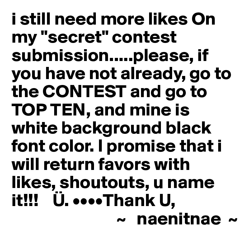i still need more likes On my "secret" contest submission.....please, if you have not already, go to the CONTEST and go to TOP TEN, and mine is white background black font color. I promise that i will return favors with likes, shoutouts, u name it!!!    Ü. ••••Thank U,
                             ~   naenitnae  ~