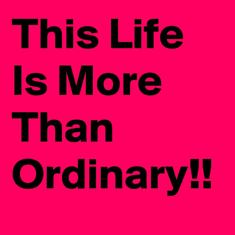 This Life Is More Than Ordinary!!