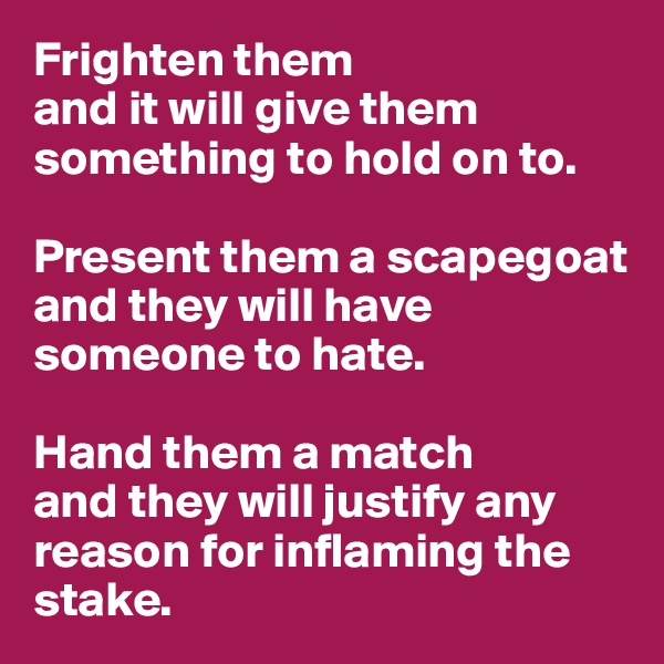 Frighten them 
and it will give them something to hold on to. 

Present them a scapegoat 
and they will have someone to hate. 

Hand them a match 
and they will justify any reason for inflaming the stake. 