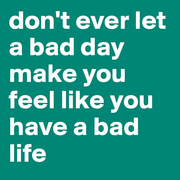 don't ever let a bad day make you feel like you have a bad life 