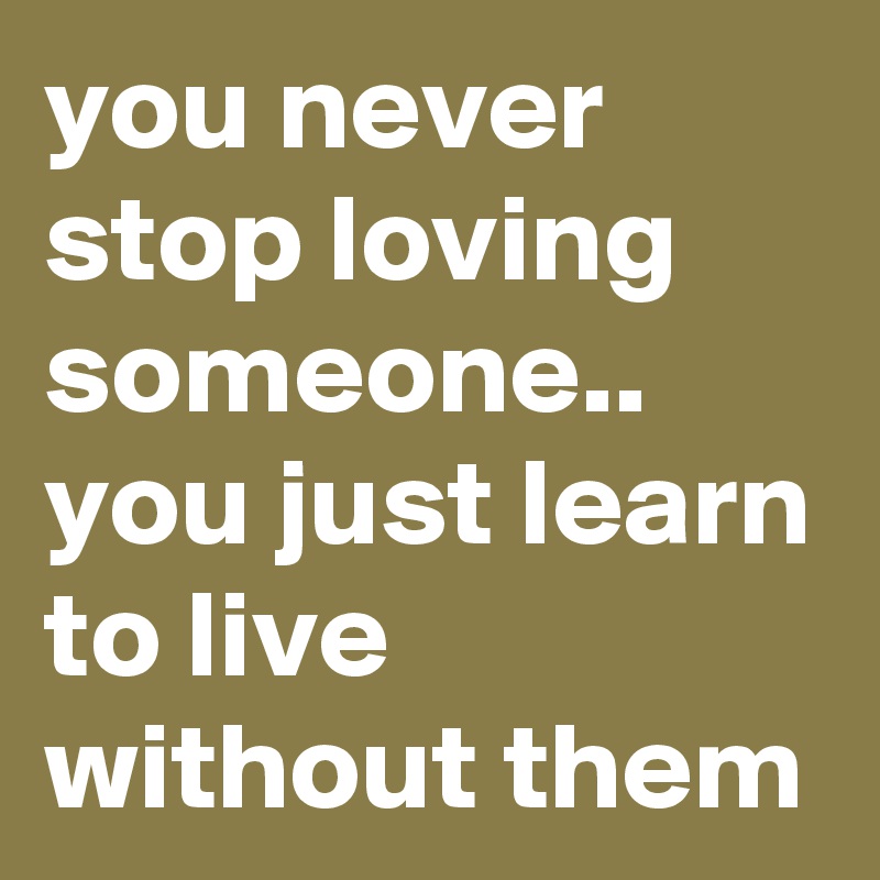 you never stop loving someone.. you just learn to live without them