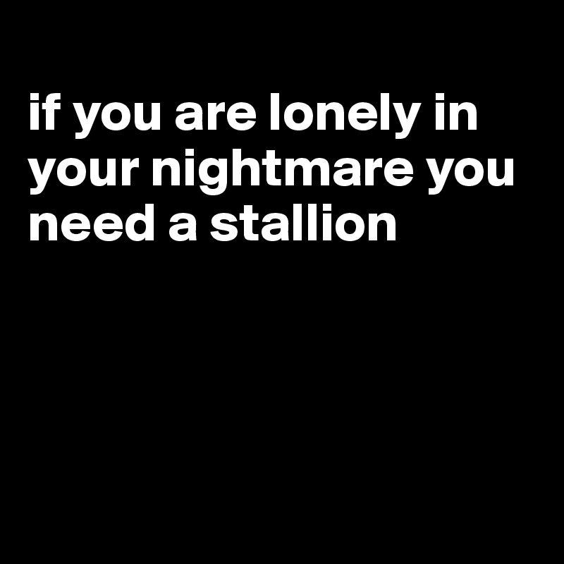 
if you are lonely in your nightmare you need a stallion




