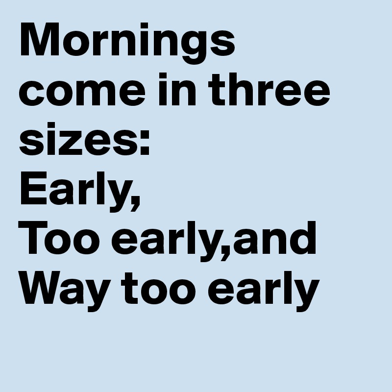 Mornings come in three sizes:
Early,
Too early,and
Way too early

