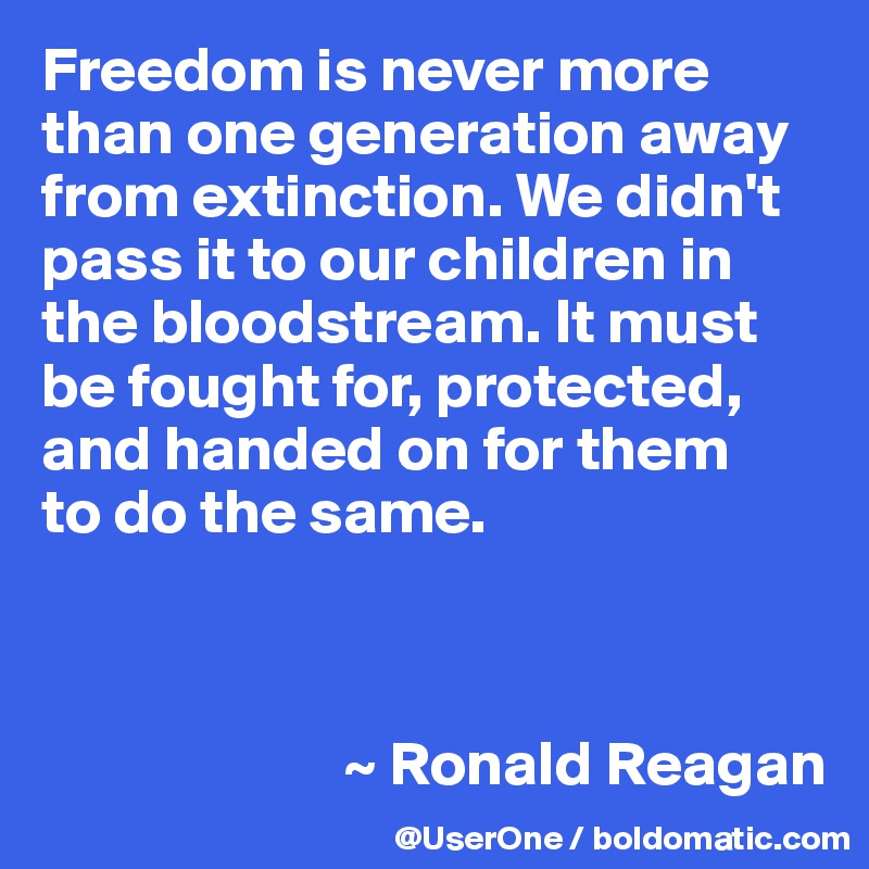 Freedom is never more than one generation away from extinction. We didn't pass it to our children in the bloodstream. It must be fought for, protected, and handed on for them
to do the same.



                        ~ Ronald Reagan