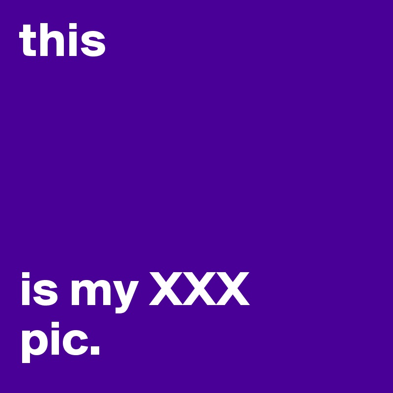 this 




is my XXX
pic. 