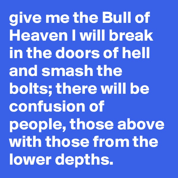 give me the Bull of Heaven I will break in the doors of hell and smash the bolts; there will be confusion of people, those above with those from the lower depths.