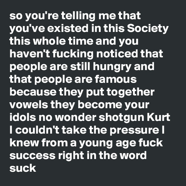 so you're telling me that you've existed in this Society this whole time and you haven't fucking noticed that people are still hungry and that people are famous because they put together vowels they become your idols no wonder shotgun Kurt I couldn't take the pressure I knew from a young age fuck success right in the word suck
