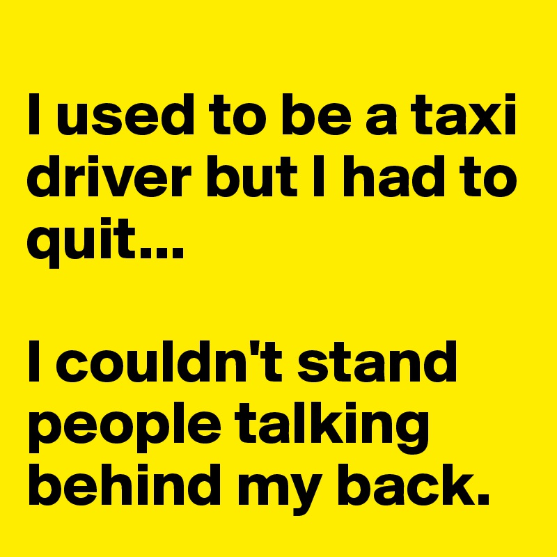 
I used to be a taxi driver but I had to quit... 

I couldn't stand people talking behind my back.