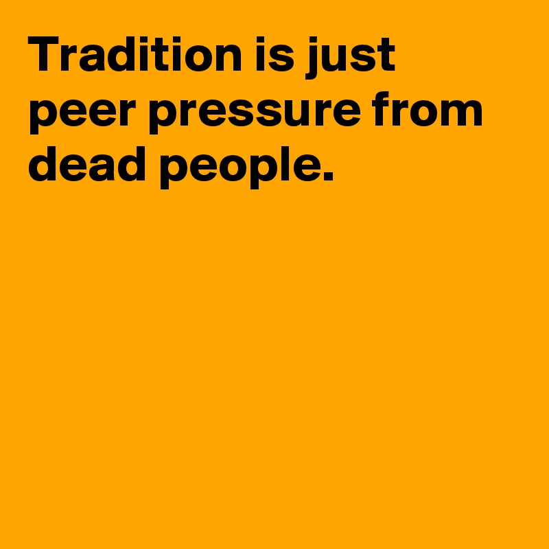 Tradition is just peer pressure from dead people. 





