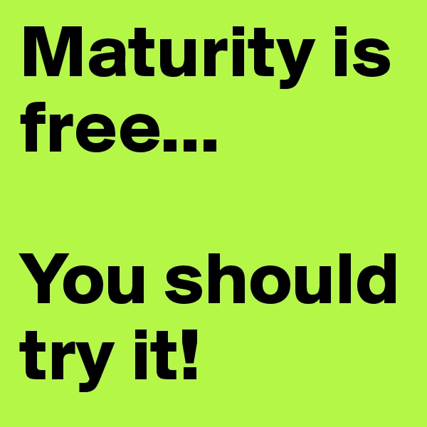 Maturity is free...

You should try it! 