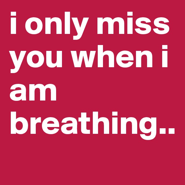 i only miss you when i am breathing..