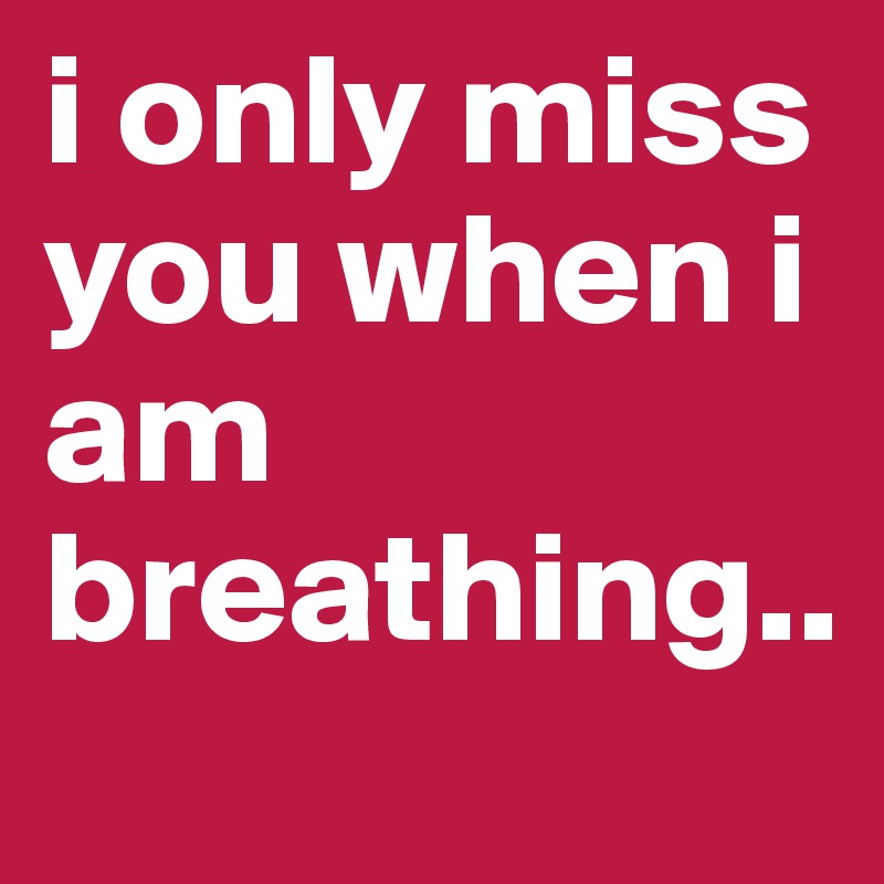 i only miss you when i am breathing..