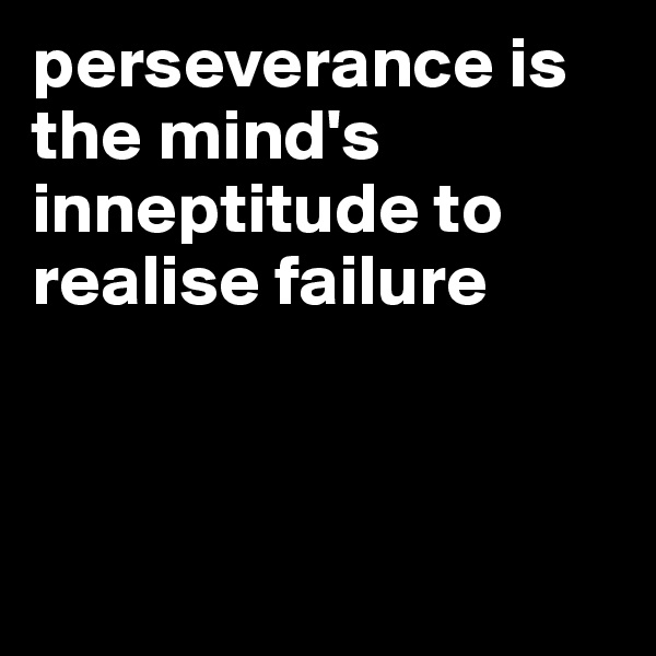 perseverance is the mind's inneptitude to realise failure



