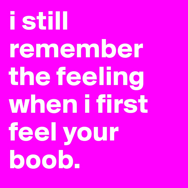 i still remember the feeling when i first feel your boob. 