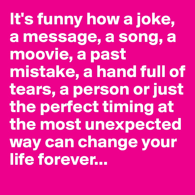 It's funny how a joke, a message, a song, a moovie, a past mistake, a hand full of tears, a person or just the perfect timing at the most unexpected way can change your life forever...
