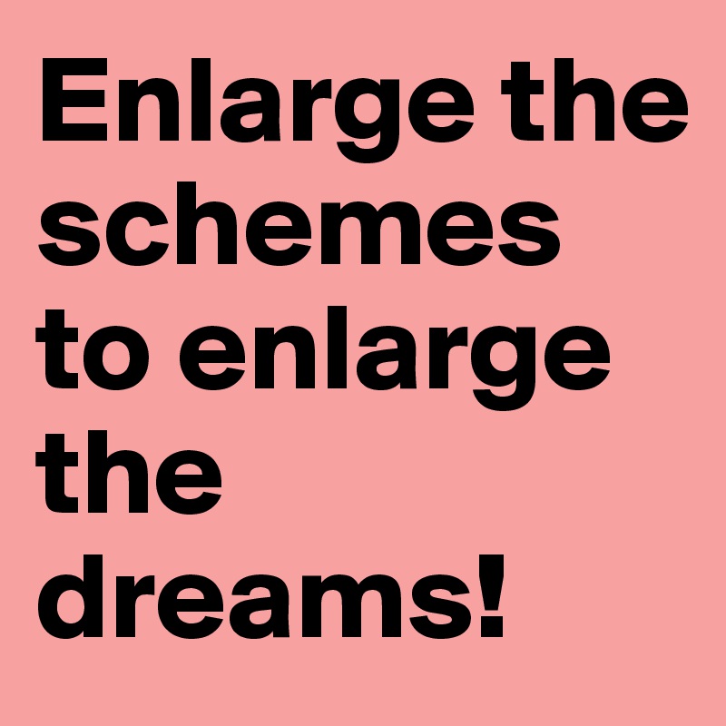 Enlarge the schemes to enlarge the dreams!