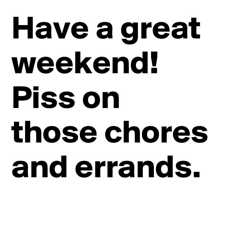 Have a great weekend! 
Piss on those chores and errands. 