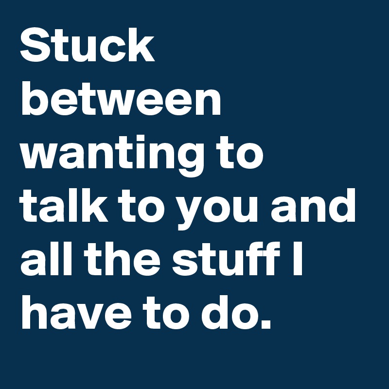 Stuck between wanting to talk to you and all the stuff I have to do.