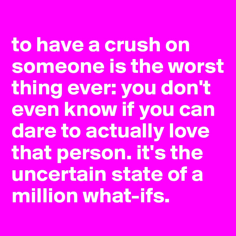 
to have a crush on someone is the worst thing ever: you don't even know if you can dare to actually love that person. it's the uncertain state of a million what-ifs.