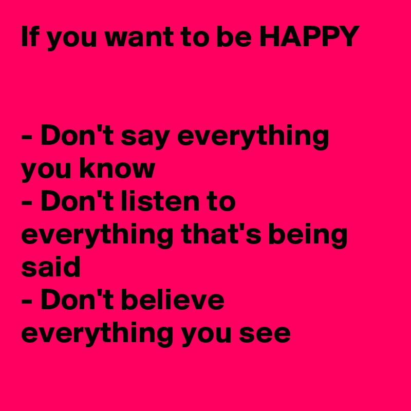 If you want to be HAPPY


- Don't say everything you know
- Don't listen to everything that's being said
- Don't believe everything you see
