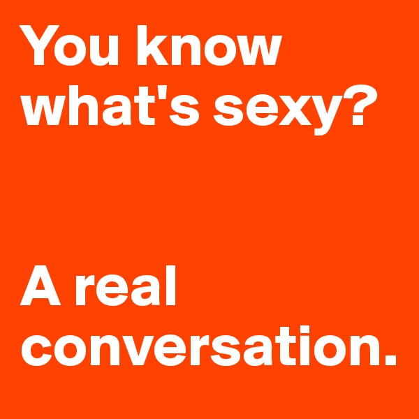 You know what's sexy?


A real conversation.  