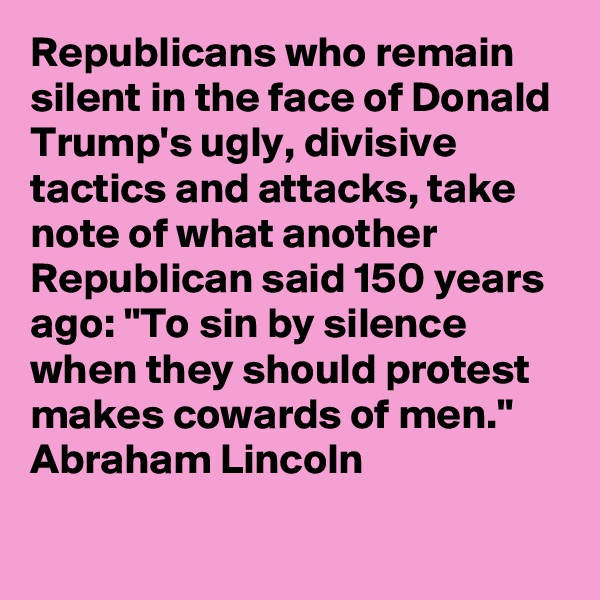 Republicans who remain silent in the face of Donald Trump's ugly, divisive tactics and attacks, take note of what another Republican said 150 years ago: "To sin by silence when they should protest makes cowards of men." Abraham Lincoln