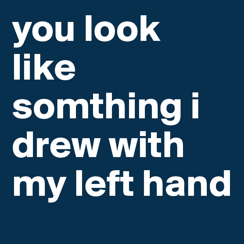 you look like somthing i drew with my left hand