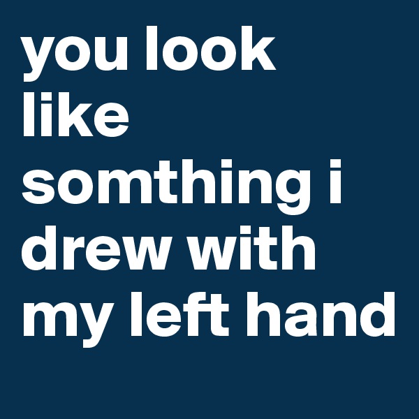 you look like somthing i drew with my left hand