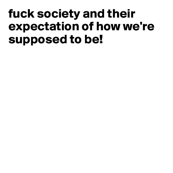 fuck society and their expectation of how we're supposed to be!








