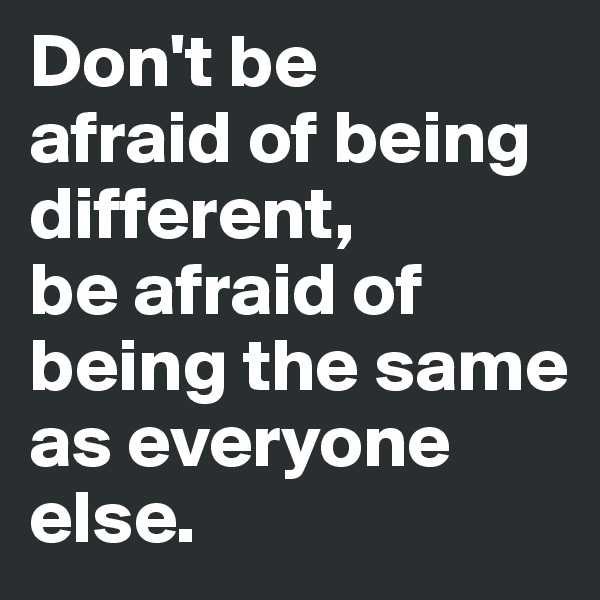 Don't be 
afraid of being different, 
be afraid of being the same as everyone else.
