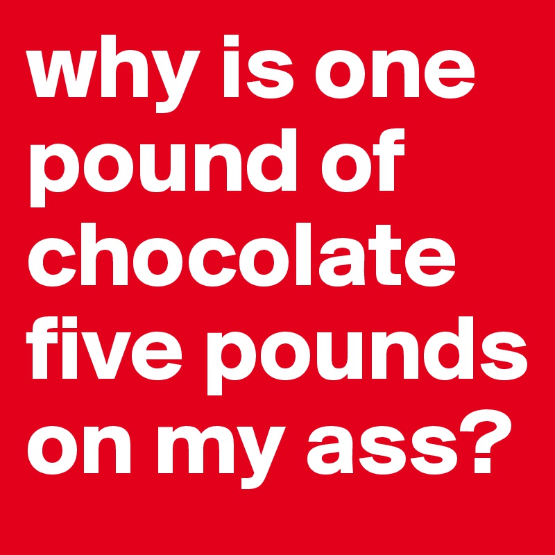 why is one pound of chocolate five pounds on my ass?