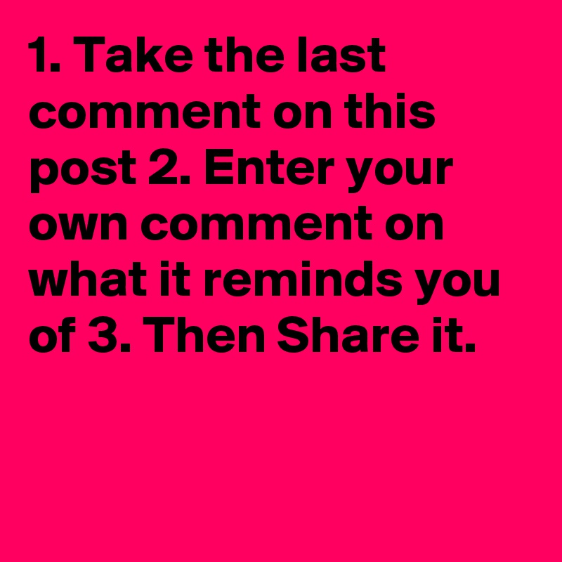 1. Take the last comment on this post 2. Enter your own comment on what it reminds you of 3. Then Share it.


