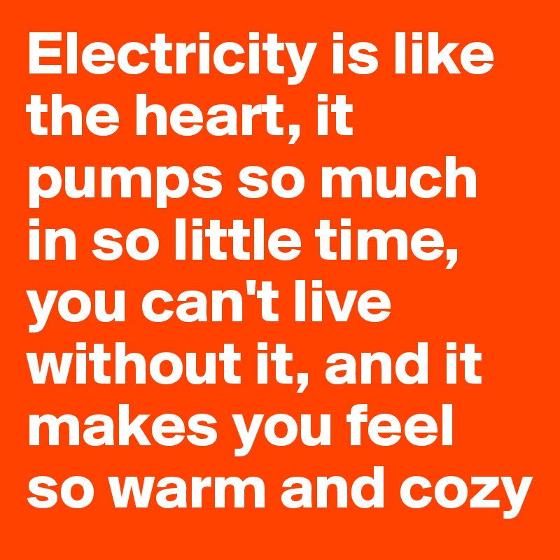 Electricity is like the heart, it pumps so much in so little time, you can't live without it, and it makes you feel so warm and cozy