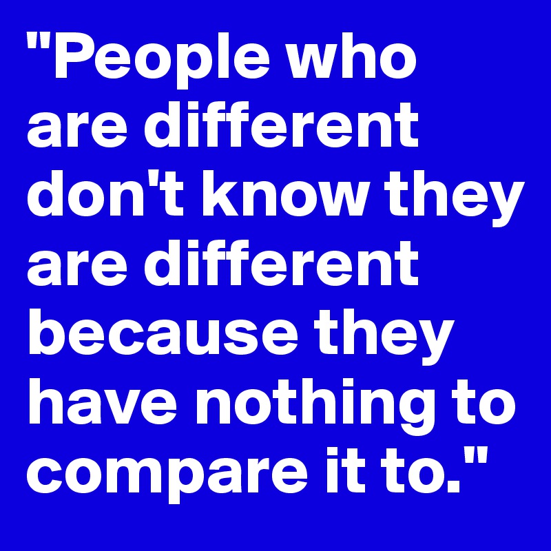 "People who are different don't know they are different because they have nothing to compare it to." 