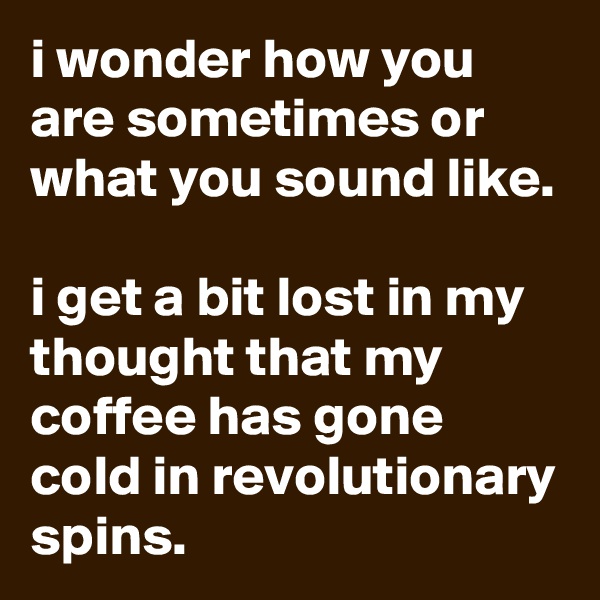 i wonder how you are sometimes or what you sound like.

i get a bit lost in my thought that my coffee has gone cold in revolutionary spins.