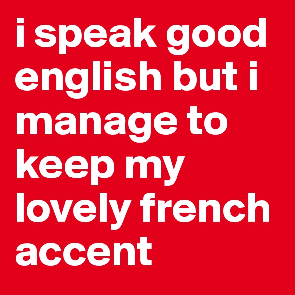 i speak good english but i manage to keep my lovely french accent