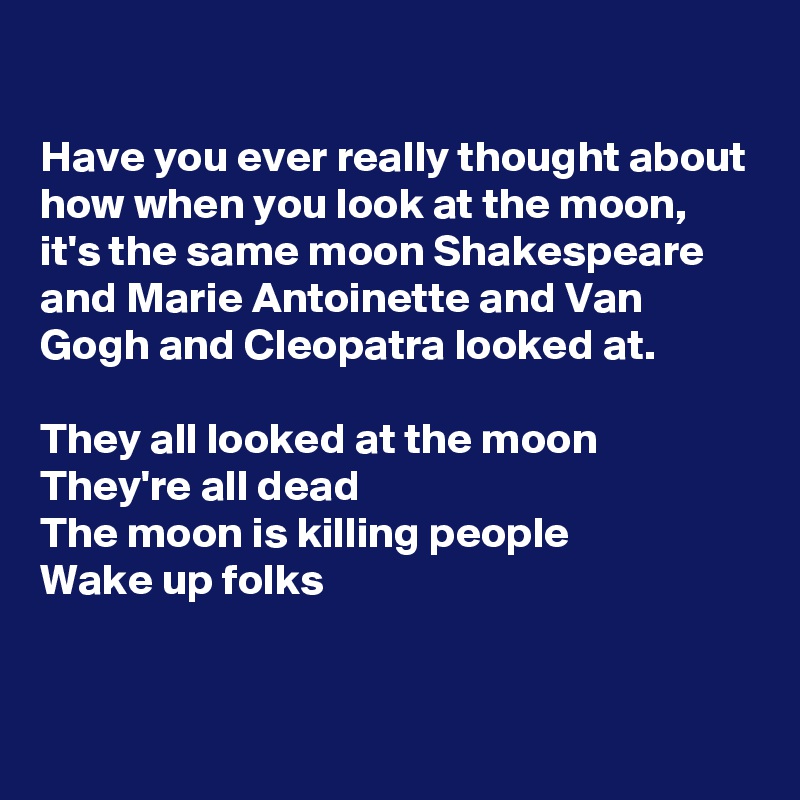 

Have you ever really thought about how when you look at the moon, it's the same moon Shakespeare and Marie Antoinette and Van Gogh and Cleopatra looked at.

They all looked at the moon
They're all dead
The moon is killing people 
Wake up folks


