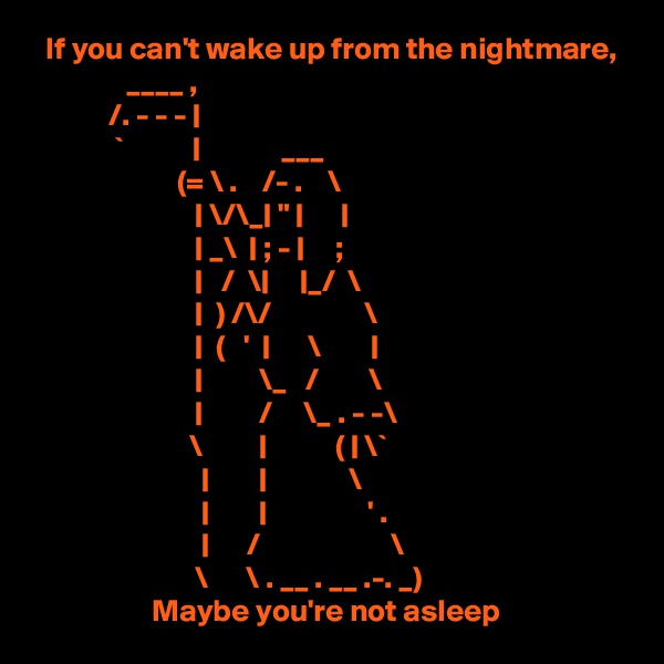   If you can't wake up from the nightmare,
               ____ ,
            /. - - - |
             `           |             ___
                       (= \ .    /- .    \
                          | \/\_| " |      |
                          | _\  | ; - |     ;
                          |   /  \|     |_/  \
                          |  ) /\/               \
                          |  (   '  |      \        |
                          |         \_   /        \
                          |         /     \_ . - -\
                         \         |           ( | \`
                           |        |             \
                           |        |                ' .
                           |      /                     \
                          \      \ . __ . __ .-. _)
                   Maybe you're not asleep