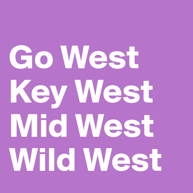 
Go West 
Key West 
Mid West 
Wild West