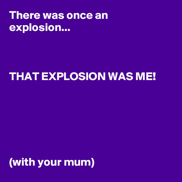 There was once an explosion...



THAT EXPLOSION WAS ME!






(with your mum)
