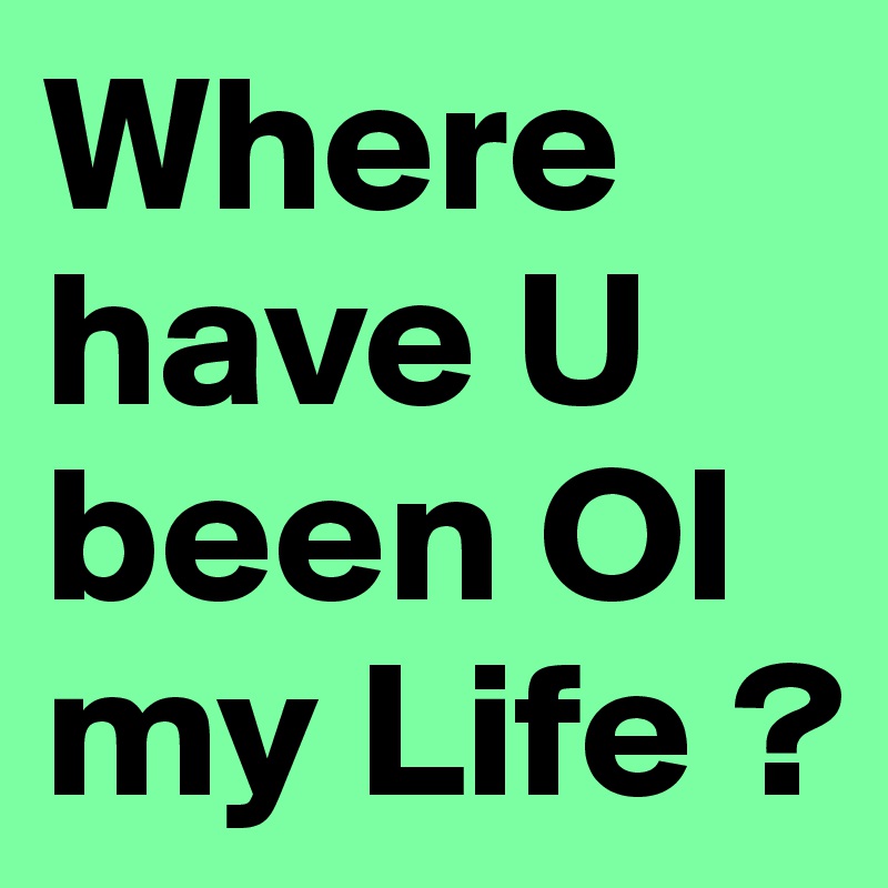 Where have U been Ol my Life ?