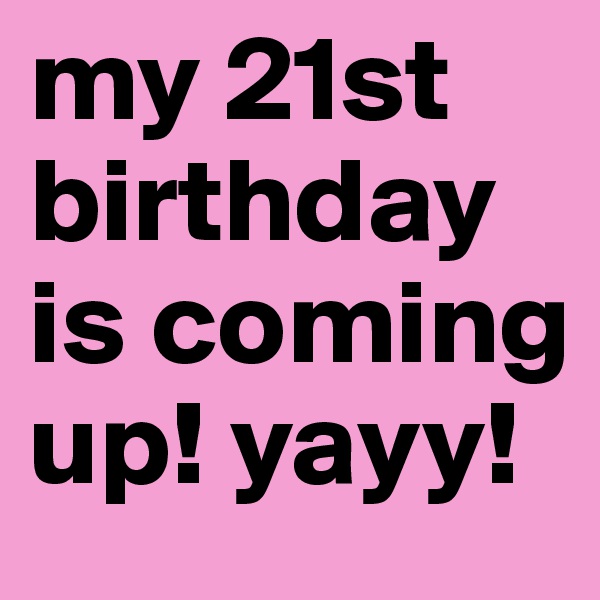 my 21st birthday is coming up! yayy!